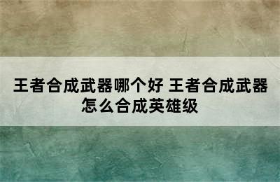 王者合成武器哪个好 王者合成武器怎么合成英雄级